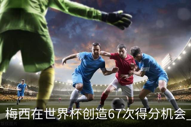 梅西在世界杯创造67次得分机会 追平马拉多纳纪录